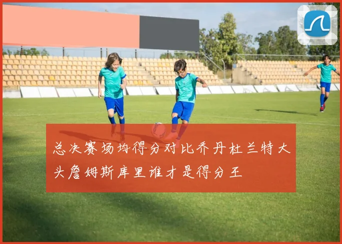 总决赛场均得分对比乔丹杜兰特大头詹姆斯库里谁才是得分王