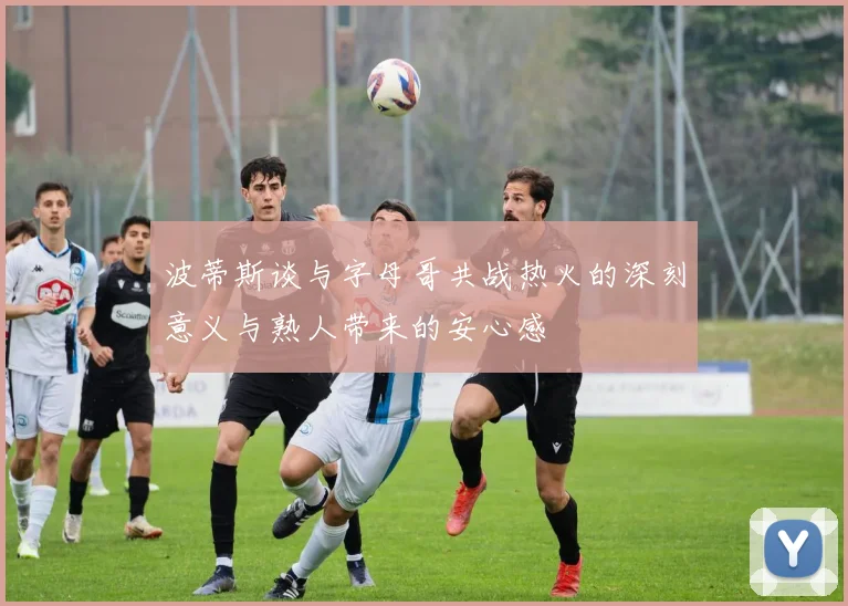 波蒂斯谈与字母哥共战热火的深刻意义与熟人带来的安心感