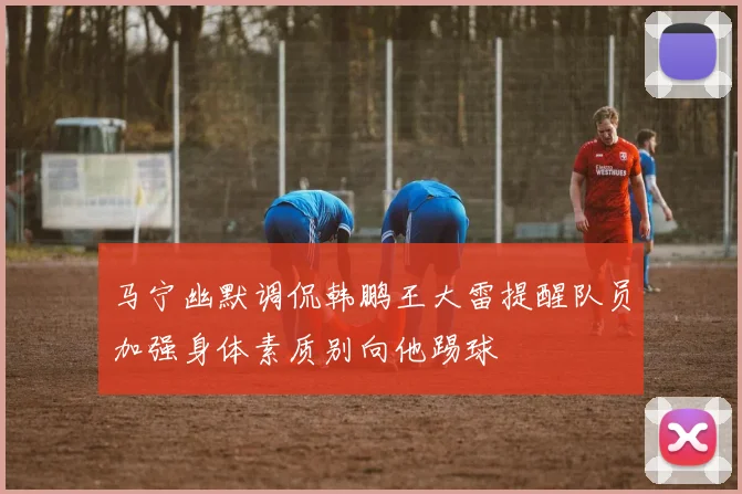 马宁幽默调侃韩鹏王大雷提醒队员加强身体素质别向他踢球