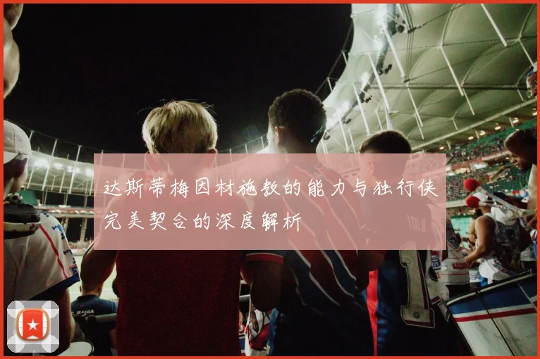 达斯蒂梅因材施教的能力与独行侠完美契合的深度解析