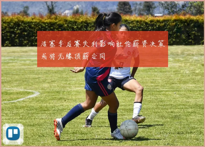 活塞季后赛失利影响杜伦薪资决策或将无缘顶薪合同