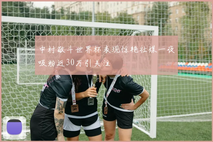 中村敬斗世界杯表现惊艳社媒一夜吸粉近30万引关注
