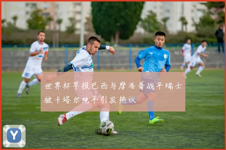 世界杯早报巴西与摩洛哥战平瑞士被卡塔尔绝平引发热议