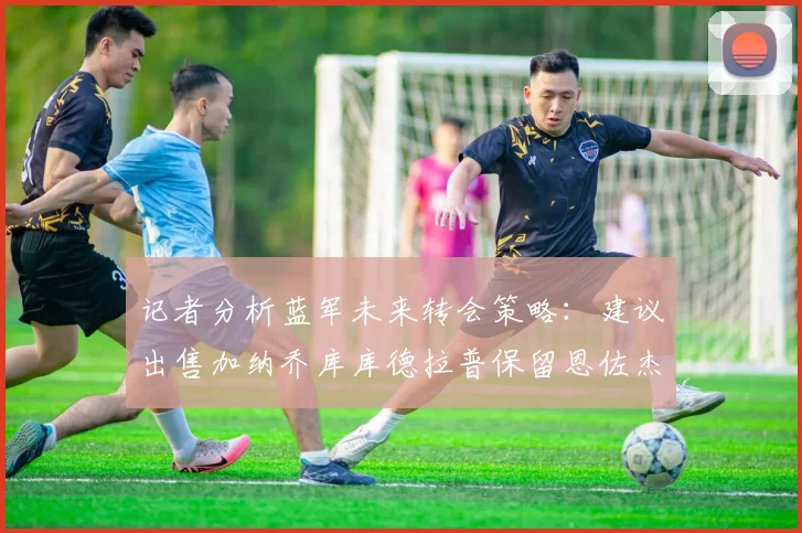 记者分析蓝军未来转会策略：建议出售加纳乔库库德拉普保留恩佐杰克逊