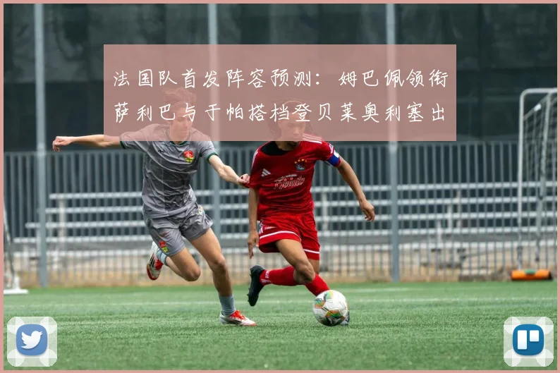 法国队首发阵容预测：姆巴佩领衔萨利巴与于帕搭档登贝莱奥利塞出战