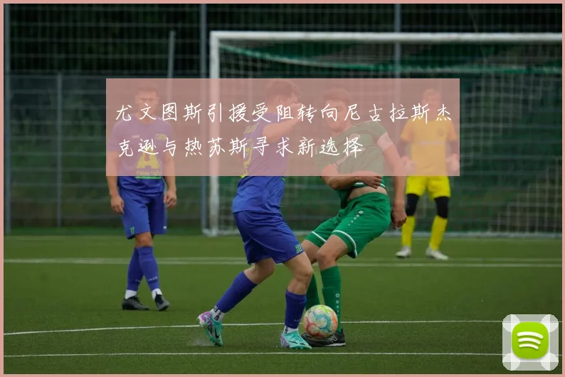 尤文图斯引援受阻转向尼古拉斯杰克逊与热苏斯寻求新选择