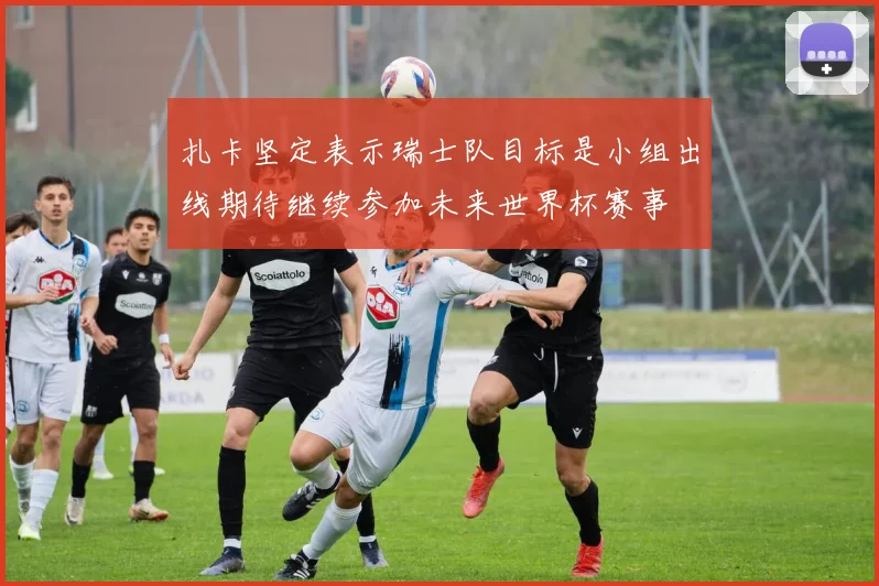 扎卡坚定表示瑞士队目标是小组出线期待继续参加未来世界杯赛事