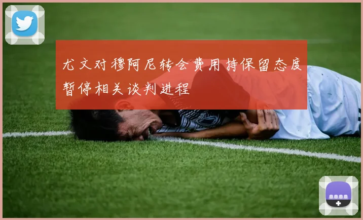 尤文对穆阿尼转会费用持保留态度暂停相关谈判进程