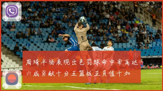 周琦半场表现出色罚球命中率高达六成贡献十分五篮板正负值十加