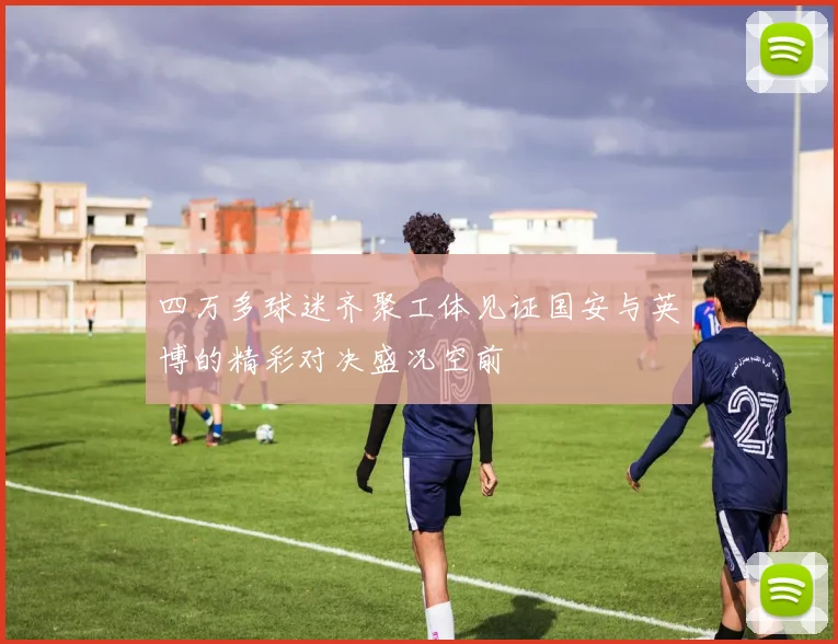 四万多球迷齐聚工体见证国安与英博的精彩对决盛况空前