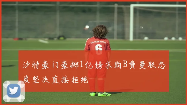 沙特豪门豪掷1亿镑求购B费曼联态度坚决直接拒绝