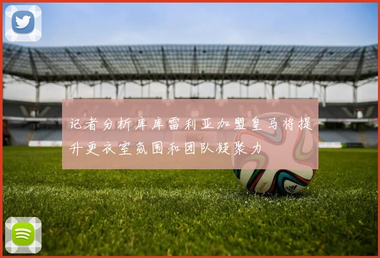 记者分析库库雷利亚加盟皇马将提升更衣室氛围和团队凝聚力